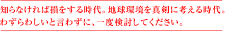 知らなければ損をする時代。地球環境を真剣に考える時代。  わずらわしいと言わずに、一度検討してください。 